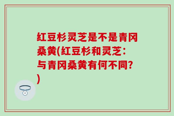 红豆杉灵芝是不是青冈桑黄(红豆杉和灵芝：与青冈桑黄有何不同？)