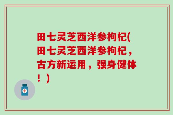 田七灵芝西洋参枸杞(田七灵芝西洋参枸杞，古方新运用，强身健体！)