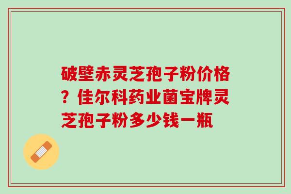 破壁赤灵芝孢子粉价格？佳尔科药业菌宝牌灵芝孢子粉多少钱一瓶