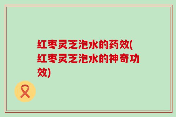 红枣灵芝泡水的药效(红枣灵芝泡水的神奇功效)