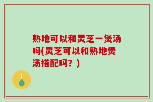 熟地可以和灵芝一煲汤吗(灵芝可以和熟地煲汤搭配吗?) 熟地可以和灵芝一煲汤吗(灵芝可以和熟地煲汤搭配吗?)