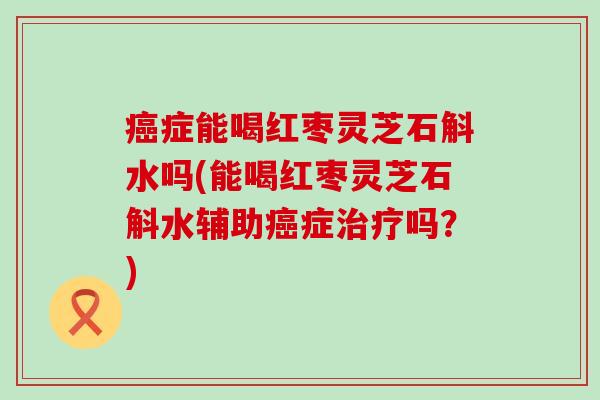 癌症能喝红枣灵芝石斛水吗(能喝红枣灵芝石斛水辅助癌症治疗吗？)