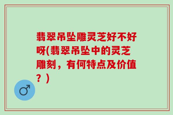 翡翠吊坠雕灵芝好不好呀(翡翠吊坠中的灵芝雕刻，有何特点及价值？)