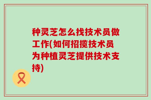 种灵芝怎么找技术员做工作(如何招揽技术员为种植灵芝提供技术支持)