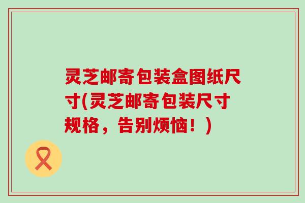 灵芝邮寄包装盒图纸尺寸(灵芝邮寄包装尺寸规格，告别烦恼！)