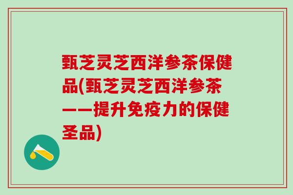 甄芝灵芝西洋参茶保健品(甄芝灵芝西洋参茶——提升免疫力的保健圣品)