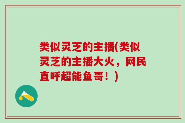 类似灵芝的主播(类似灵芝的主播大火，网民直呼超能鱼哥！)