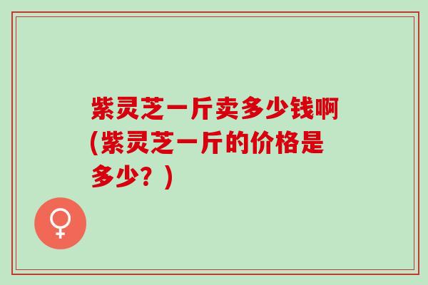 紫灵芝一斤卖多少钱啊(紫灵芝一斤的价格是多少？)