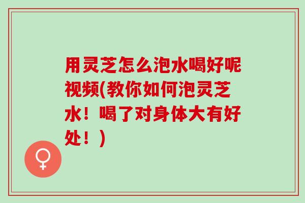 用灵芝怎么泡水喝好呢视频(教你如何泡灵芝水！喝了对身体大有好处！)