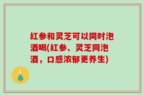 红参和灵芝可以同时泡酒喝(红参、灵芝同泡酒，口感浓郁更养生)