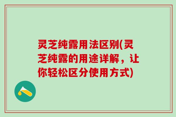 灵芝纯露用法区别(灵芝纯露的用途详解，让你轻松区分使用方式)