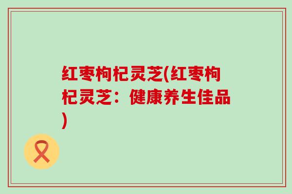 红枣枸杞灵芝(红枣枸杞灵芝：健康养生佳品)