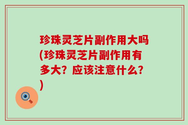 珍珠灵芝片副作用大吗(珍珠灵芝片副作用有多大？应该注意什么？)
