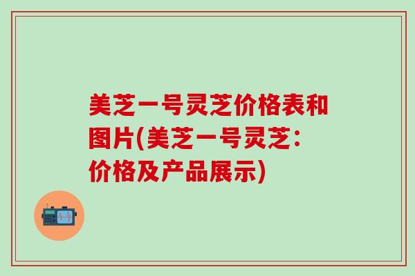 美芝一号灵芝价格表和图片(美芝一号灵芝：价格及产品展示)