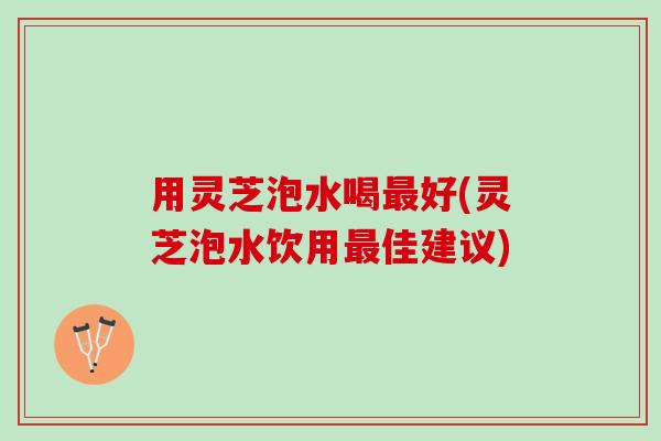 用灵芝泡水喝好(灵芝泡水饮用佳建议) 用灵芝泡水喝好(灵芝泡水饮用佳建议)