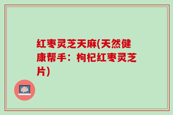 红枣灵芝天麻(天然健康帮手：枸杞红枣灵芝片)