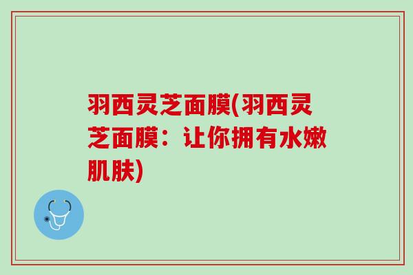 羽西灵芝面膜(羽西灵芝面膜：让你拥有水嫩肌肤)