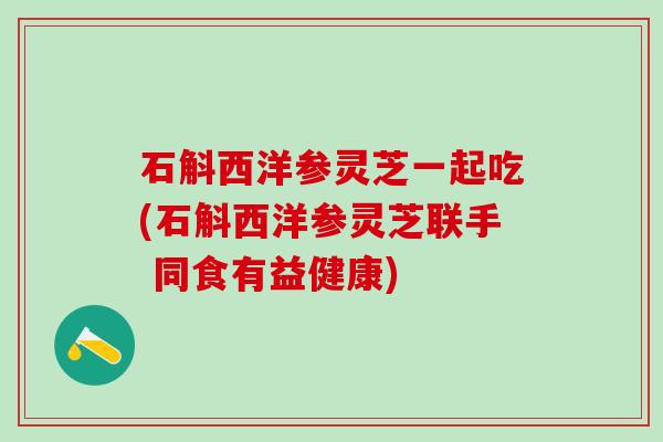 石斛西洋参灵芝一起吃(石斛西洋参灵芝联手 同食有益健康)