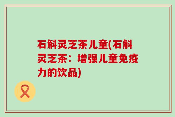 石斛灵芝茶儿童(石斛灵芝茶：增强儿童免疫力的饮品)