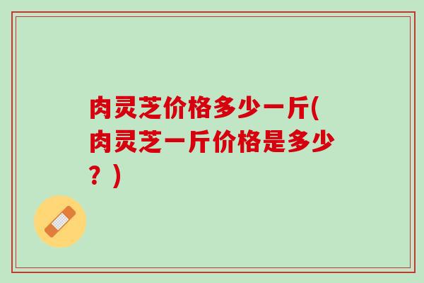肉灵芝价格多少一斤(肉灵芝一斤价格是多少？)