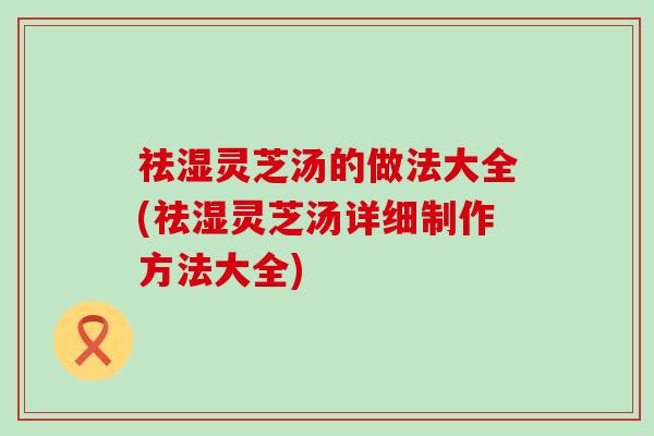 祛湿灵芝汤的做法大全(祛湿灵芝汤详细制作方法大全)