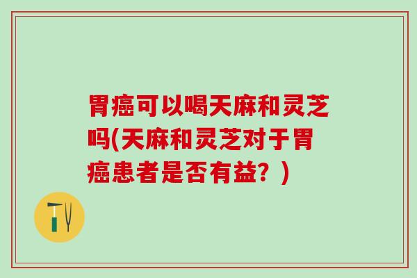 胃癌可以喝天麻和灵芝吗(天麻和灵芝对于胃癌患者是否有益？)