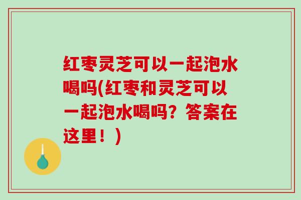 红枣灵芝可以一起泡水喝吗(红枣和灵芝可以一起泡水喝吗？答案在这里！)