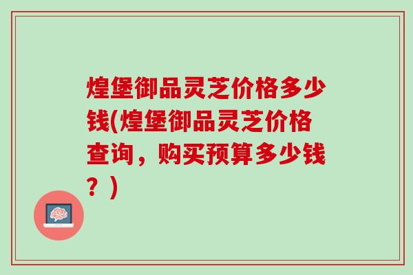 煌堡御品灵芝价格多少钱(煌堡御品灵芝价格查询，购买预算多少钱？)