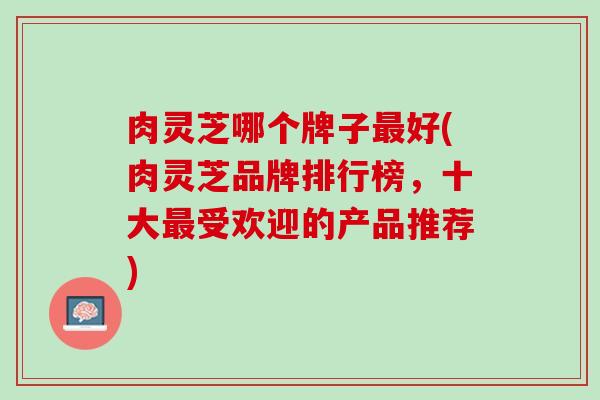 肉灵芝哪个牌子最好(肉灵芝品牌排行榜，十大最受欢迎的产品推荐)