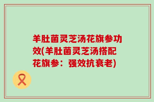 羊肚菌灵芝汤花旗参功效(羊肚菌灵芝汤搭配花旗参：强效抗衰老)