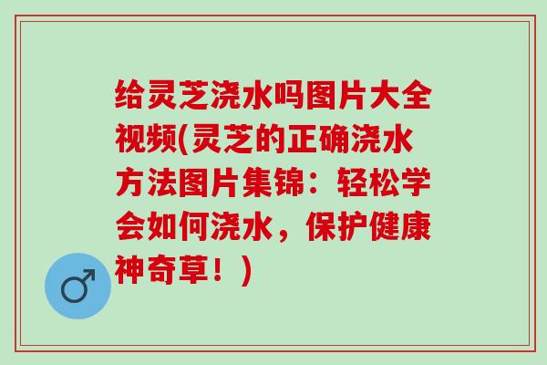 给灵芝浇水吗图片大全视频(灵芝的正确浇水方法图片集锦：轻松学会如何浇水，保护健康神奇草！)