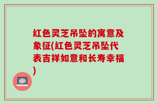 红色灵芝吊坠的寓意及象征(红色灵芝吊坠代表吉祥如意和长寿幸福)