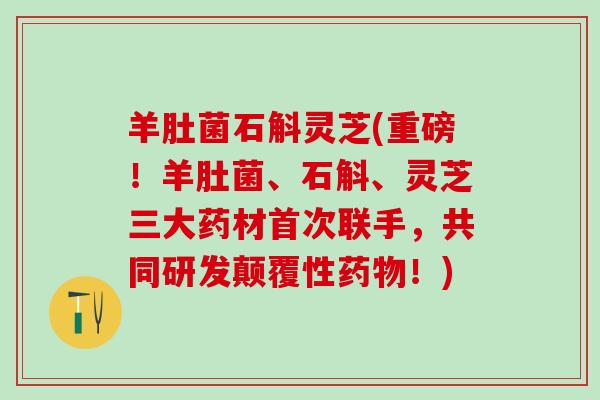 羊肚菌石斛灵芝(重磅！羊肚菌、石斛、灵芝三大药材首次联手，共同研发颠覆性药物！)