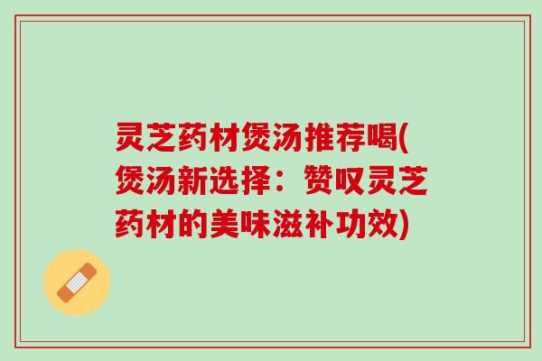 灵芝药材煲汤推荐喝(煲汤新选择：赞叹灵芝药材的美味滋补功效)