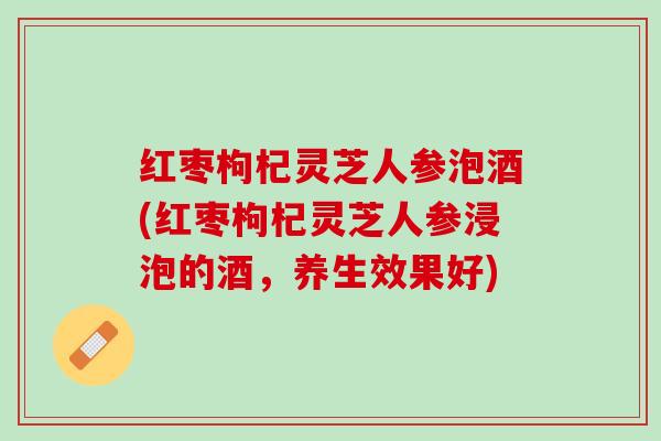 红枣枸杞灵芝人参泡酒(红枣枸杞灵芝人参浸泡的酒，养生效果好)