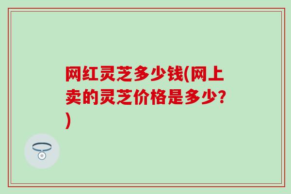 网红灵芝多少钱(网上卖的灵芝价格是多少？)