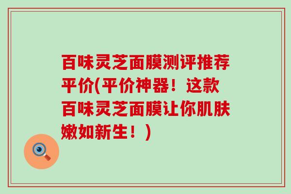 百味灵芝面膜测评推荐平价(平价神器！这款百味灵芝面膜让你肌肤嫩如新生！)
