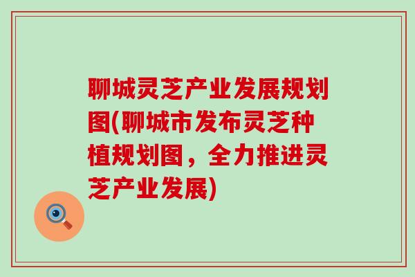 聊城灵芝产业发展规划图(聊城市发布灵芝种植规划图，全力推进灵芝产业发展)