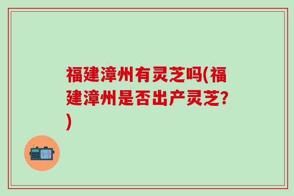 福建漳州有灵芝吗(福建漳州是否出产灵芝？)