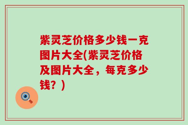 紫灵芝价格多少钱一克图片大全(紫灵芝价格及图片大全，每克多少钱？)