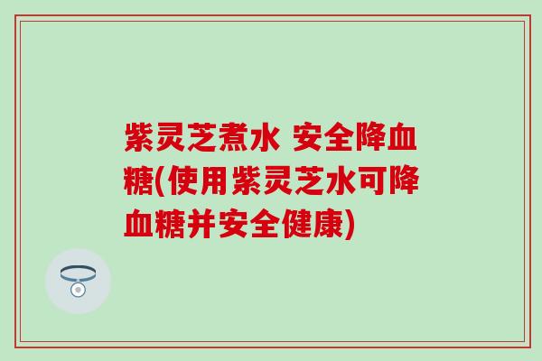 紫灵芝煮水 安全降血糖(使用紫灵芝水可降血糖并安全健康)