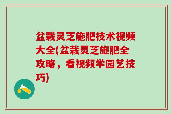 盆栽灵芝施肥技术视频大全(盆栽灵芝施肥全攻略，看视频学园艺技巧)