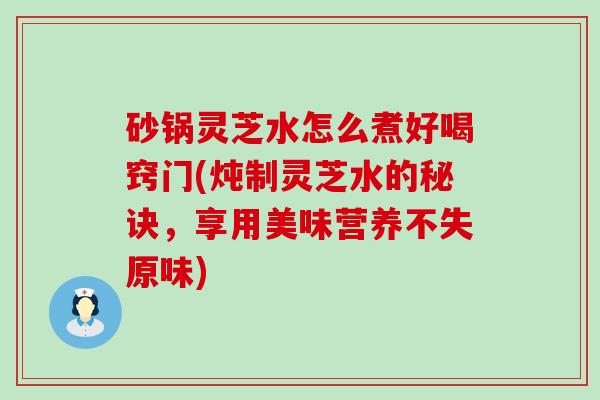 砂锅灵芝水怎么煮好喝窍门(炖制灵芝水的秘诀，享用美味营养不失原味)