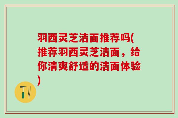 羽西灵芝洁面推荐吗(推荐羽西灵芝洁面，给你清爽舒适的洁面体验)