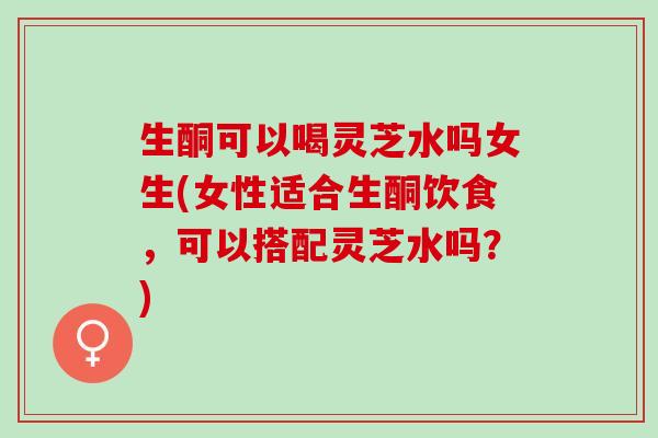 生酮可以喝灵芝水吗女生(女性适合生酮饮食，可以搭配灵芝水吗？)