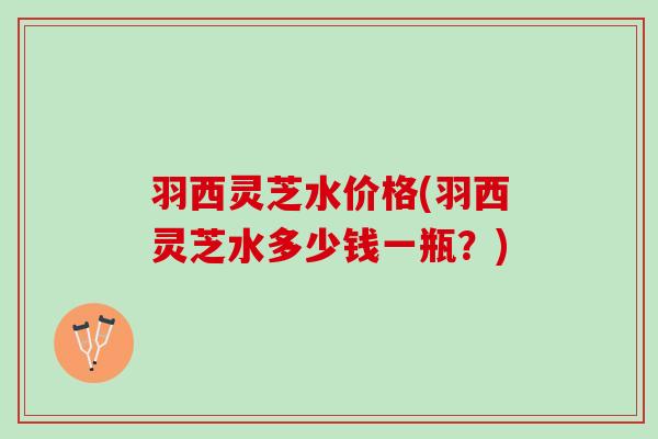 羽西灵芝水价格(羽西灵芝水多少钱一瓶？)