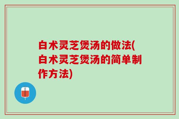 白术灵芝煲汤的做法(白术灵芝煲汤的简单制作方法)