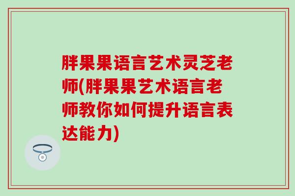 胖果果语言艺术灵芝老师(胖果果艺术语言老师教你如何提升语言表达能力)