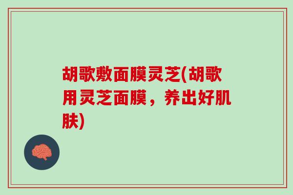 胡歌敷面膜灵芝(胡歌用灵芝面膜，养出好肌肤)