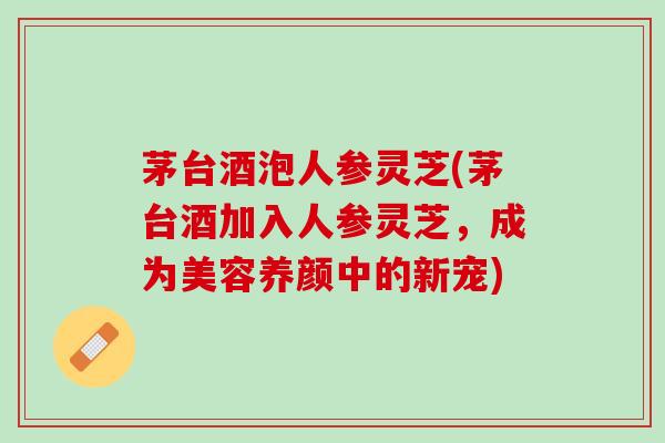 茅台酒泡人参灵芝(茅台酒加入人参灵芝，成为美容养颜中的新宠)